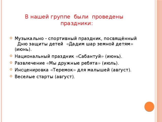 В нашей группе были проведены праздники: Музыкально - спортивный праздник, посвящённый Дню защиты детей «Дадим шар земной детям» (июнь). Национальный праздник «Сабантуй» (июнь). Развлечение «Мы дружные ребята» (июль). Инсценировка «Теремок» для малышей (август). Веселые старты (август). 