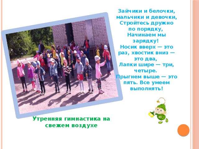 Зайчики и белочки, мальчики и девочки, Стройтесь дружно по порядку, Начинаем мы зарядку! Носик вверх — это раз, хвостик вниз — это два, Лапки шире — три, четыре. Прыгнем выше — это пять. Все умеем выполнять! Утренняя гимнастика на свежем воздухе 