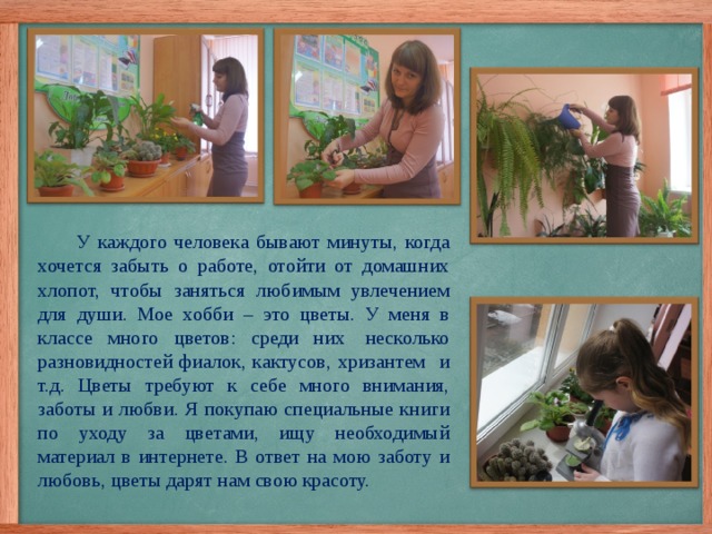  У каждого человека бывают минуты, когда хочется забыть о работе, отойти от домашних хлопот, чтобы заняться любимым увлечением для души. Мое хобби – это цветы. У меня в классе много цветов: среди них  несколько разновидностей фиалок, кактусов, хризантем и т.д. Цветы требуют к себе много внимания, заботы и любви. Я покупаю специальные книги по уходу за цветами, ищу необходимый материал в интернете. В ответ на мою заботу и любовь, цветы дарят нам свою красоту. 