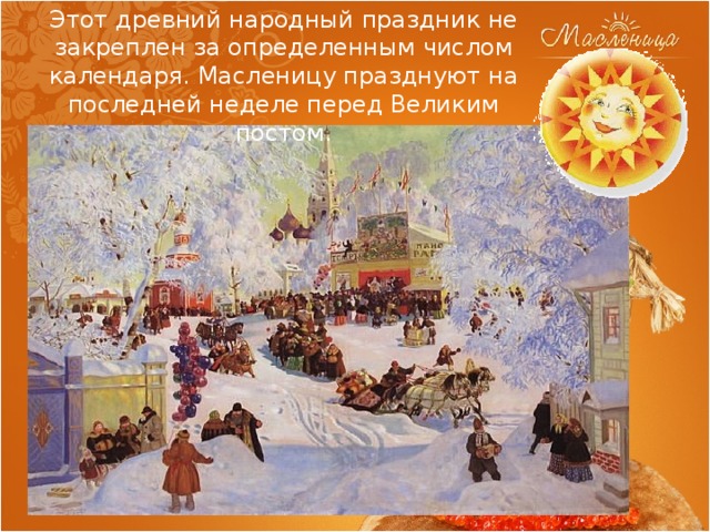 Этот древний народный праздник не закреплен за определенным числом календаря. Масленицу празднуют на последней неделе перед Великим постом. 