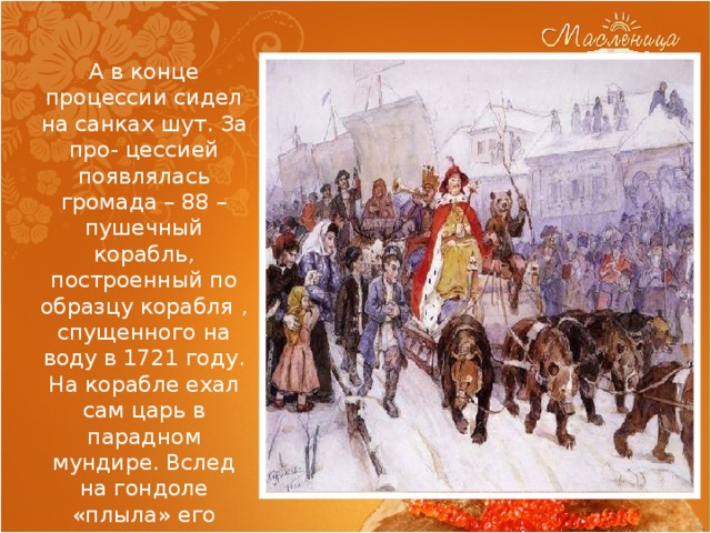 А в конце процессии сидел на санках шут. За про- цессией появлялась громада – 88 – пушечный корабль, построенный по образцу корабля , спущенного на воду в 1721 году. На корабле ехал сам царь в парадном мундире. Вслед на гондоле «плыла» его супруга Екатерина, одетая простой крестьянкой. 