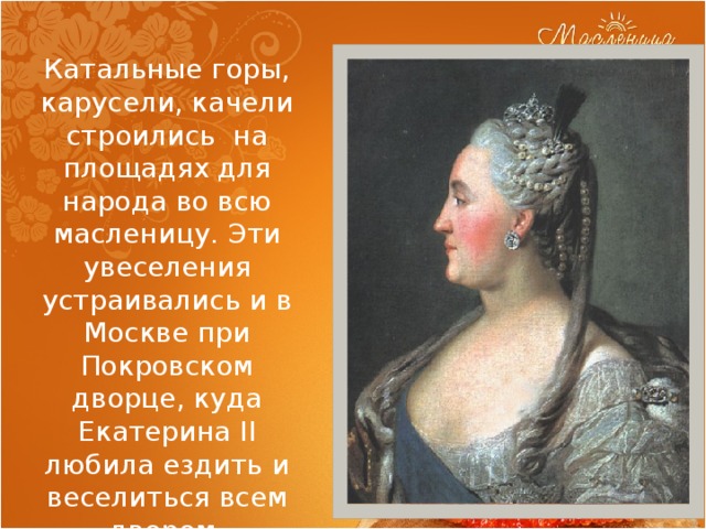 Катальные горы, карусели, качели строились на площадях для народа во всю масленицу. Эти увеселения устраивались и в Москве при Покровском дворце, куда Екатерина II любила ездить и веселиться всем двором. 