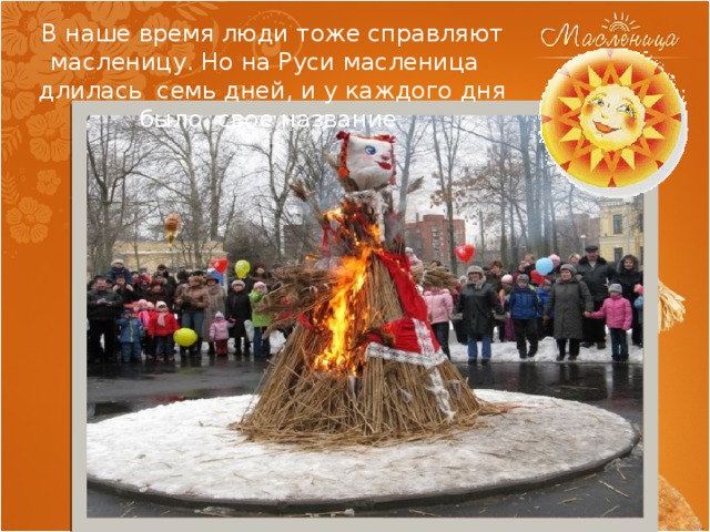 В наше время люди тоже справляют масленицу. Но на Руси масленица длилась семь дней, и у каждого дня было свое название. 