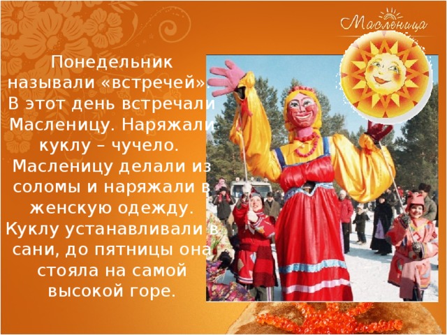 Понедельник называли «встречей».  В этот день встречали Масленицу. Наряжали куклу – чучело.  Масленицу делали из соломы и наряжали в женскую одежду. Куклу устанавливали в сани, до пятницы она стояла на самой высокой горе. 