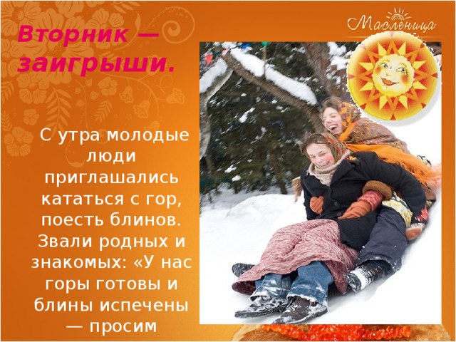 Вторник — заигрыши .   С утра молодые люди приглашались кататься с гор, поесть блинов. Звали родных и знакомых: «У нас горы готовы и блины испечены — просим жаловать». 