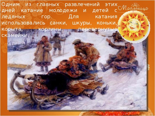 Одним из главных развлечений этих дней катание молодежи и детей с ледяных гор. Для катания использовались санки, шкуры, коньки, корыта, корзины, перевернутые скамейки. 
