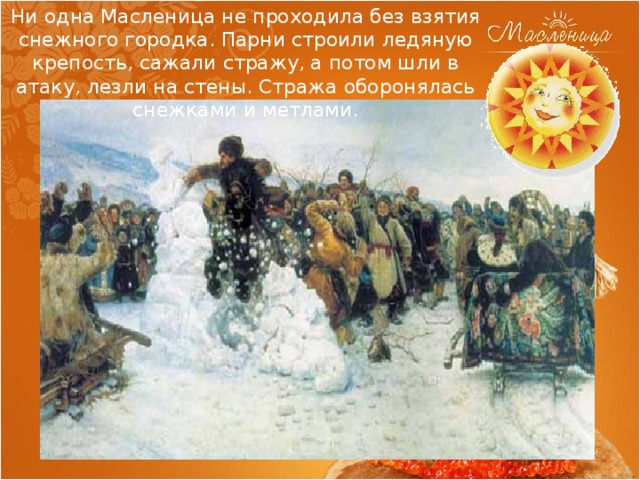 Ни одна Масленица не проходила без взятия снежного городка. Парни строили ледяную крепость, сажали стражу, а потом шли в атаку, лезли на стены. Стража оборонялась снежками и метлами. 