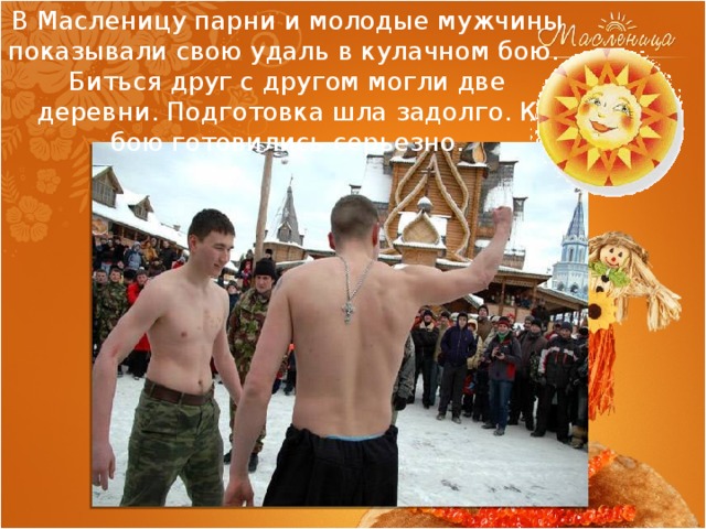В Масленицу парни и молодые мужчины показывали свою удаль в кулачном бою. Биться друг с другом могли две деревни. Подготовка шла задолго. К бою готовились серьезно. 