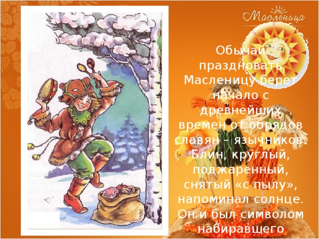 Обычай праздновать Масленицу берет начало с древнейших времен от обрядов славян – язычников. Блин, круглый, поджаренный, снятый «с пылу», напоминал солнце. Он и был символом набиравшего яркость и жар весеннего солнца. 