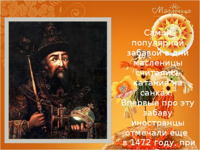 Самой популярной забавой в дни масленицы считались катания на санках.  Впервые про эту забаву иностранцы отмечали еще  в 1472 году, при Иване Грозном 
