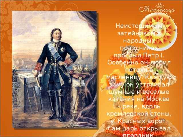 Неистощимым затейником в народных праздниках прослыл Петр I. Особенно он любил потехи в масленицу. Каждую зиму он устраивал шумные и веселые катания на Москве – реке, вдоль кремлевской стены, у Красных ворот. Сам царь открывал праздник. 