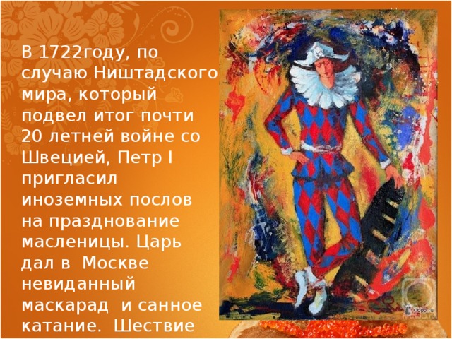 В 1722году, по случаю Ништадского мира, который подвел итог почти 20 летней войне со Швецией, Петр I пригласил иноземных послов на празднование масленицы. Царь дал в Москве невиданный маскарад и санное катание. Шествие открывал Арлекин. 