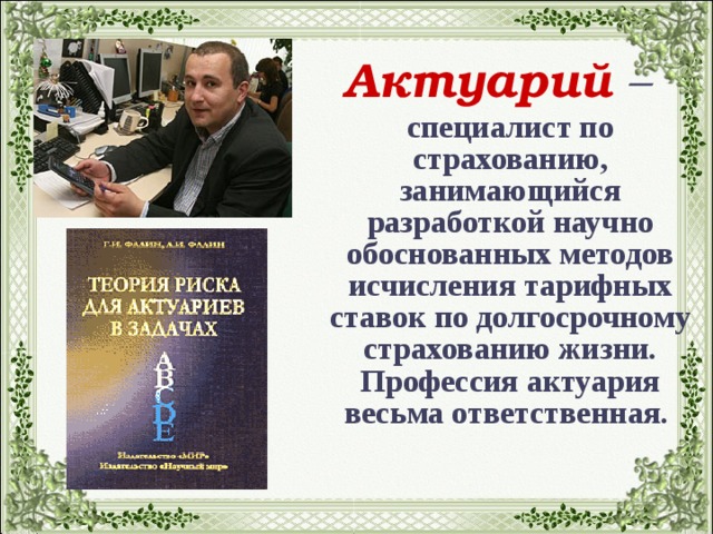 Актуарий  –  специалист по страхованию, занимающийся разработкой научно обоснованных методов исчисления тарифных ставок по долгосрочному страхованию жизни. Профессия актуария весьма ответственная.