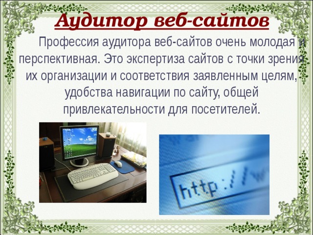 Аудитор веб-сайтов  Профессия аудитора веб-сайтов очень молодая и перспективная. Это экспертиза сайтов с точки зрения их организации и соответствия заявленным целям, удобства навигации по сайту, общей привлекательности для посетителей.