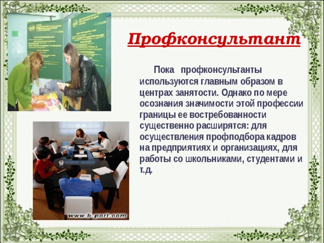 Профконсультант  Пока профконсультанты используются главным образом в центрах занятости. Однако по мере осознания значимости этой профессии границы ее востребованности существенно расширятся: для осуществления профподбора кадров на предприятиях и организациях, для работы со школьниками, студентами и т.д.