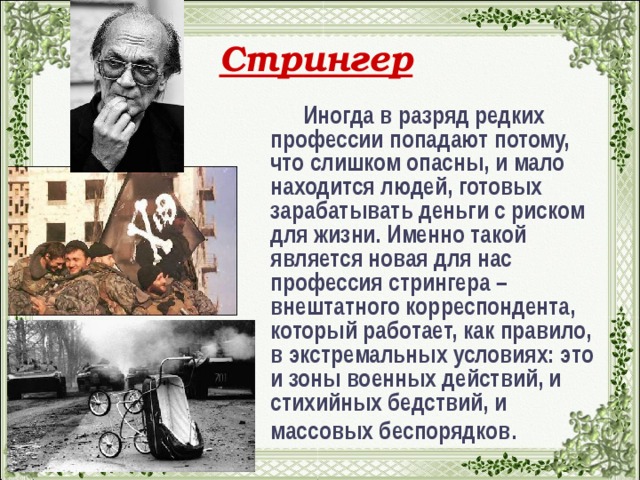 Стрингер  Иногда в разряд редких профессии попадают потому, что слишком опасны, и мало находится людей, готовых зарабатывать деньги с риском для жизни. Именно такой является новая для нас профессия стрингера – внештатного корреспондента, который работает, как правило, в экстремальных условиях: это и зоны военных действий, и стихийных бедствий, и массовых беспорядков .