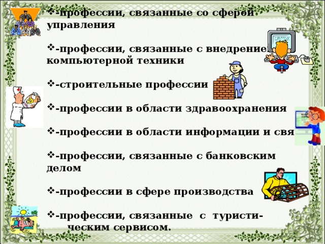 -профессии, связанные со сферой управления  -профессии, связанные с внедрением компьютерной техники  -строительные профессии  -профессии в области здравоохранения  -профессии в области информации и связи  -профессии, связанные с банковским делом  -профессии в сфере производства  -профессии, связанные с туристи-