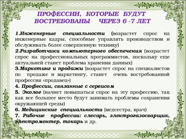 ПРОФЕССИИ, КОТОРЫЕ БУДУТ ВОСТРЕБОВАНЫ ЧЕРЕЗ 6 -7 ЛЕТ  Инженерные специальности ( возрастет спрос на инженерные кадры, способные управлять производством и обслуживать более совершенную технику) 2.Разработчики компьютерного обеспечения (возрастет спрос на профессиональных программистов, поскольку еще актуальней станет проблема хранения данных) 3. Маркетинг и продажи (возрастет спрос на специалистов по продаже и маркетингу, станет очень востребованной профессия «продавец») 4. Профессии, связанные с сервисом 5. Эколог (начнет повышаться спрос на эту профессию, так как все большее место будут занимать проблемы сохранения окружающей среды) 6. Медицинские специальности (медсестра, врач) 7. Рабочие профессии: слесарь, электрогазосварщик, электромонтер, токарь  и др.