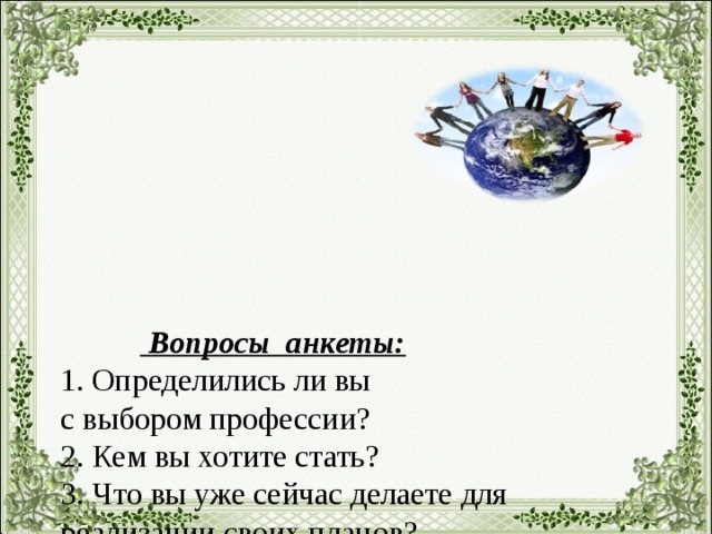 Вопросы анкеты:  1. Определились ли вы  с выбором профессии?  2. Кем вы хотите стать?  3. Что вы уже сейчас делаете для реализации своих планов?  4. Кто или что может вам помешать в достижении целей?  5. Над какими негативными личными качествами вам необходимо поработать для самосовершенствования?