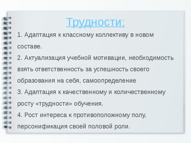 Трудности: 1. Адаптация к классному коллективу в новом составе. 2. Актуализация учебной мотивации, необходимость взять ответственность за успешность своего образования на себя, самоопределение 3. Адаптация к качественному и количественному росту «трудности» обучения. 4. Рост интереса к противоположному полу, персонификация своей половой роли.