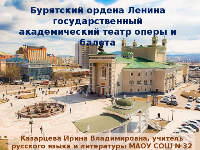 Бурятский ордена Ленина государственный академический театр оперы и балета Казарцева Ирина Владимировна, учитель русского языка и литературы МАОУ СОШ №32 г. Улан-Удэ Республики Бурятия 