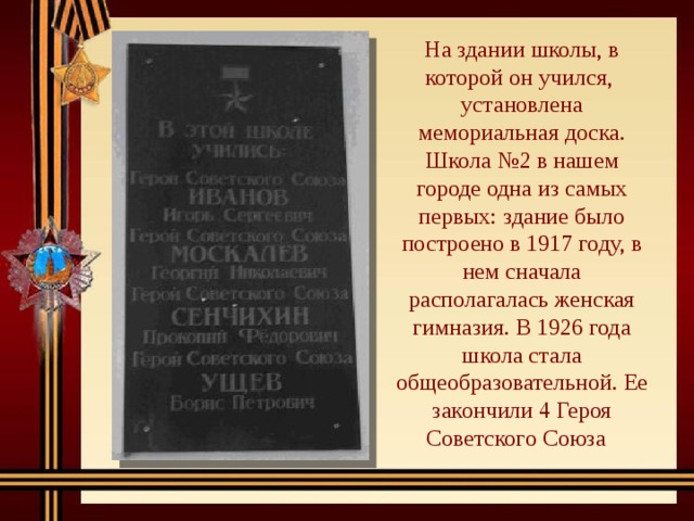 На здании школы, в которой он учился, установлена мемориальная доска. Школа №2 в нашем городе одна из самых первых: здание было построено в 1917 году, в нем сначала располагалась женская гимназия. В 1926 года школа стала общеобразовательной. Ее закончили 4 Героя Советского Союза 
