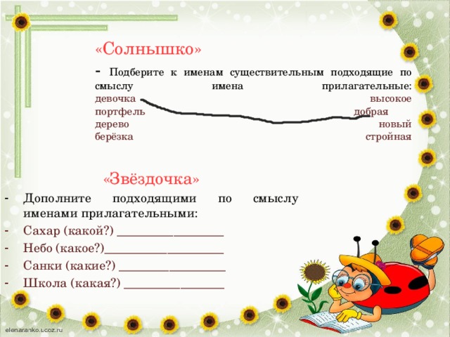 «Солнышко»  - Подберите к именам существительным подходящие по смыслу имена прилагательные:  девочка высокое  портфель добрая  дерево новый  берёзка стройная   «Звёздочка» Дополните подходящими по смыслу именами прилагательными: Сахар (какой?) _________________ Небо (какое?)___________________ Санки (какие?) _________________ Школа (какая?) ________________ 