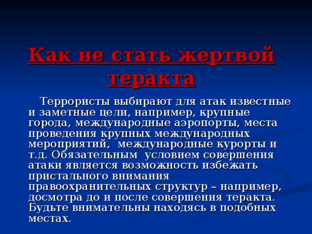 Как не стать жертвой теракта  Террористы выбирают для атак известные и заметные цели, например, крупные города, международные аэропорты, места проведения крупных международных мероприятий, международные курорты и т.д. Обязательным условием совершения атаки является возможность избежать пристального внимания правоохранительных структур – например, досмотра до и после совершения теракта. Будьте внимательны находясь в подобных местах.  