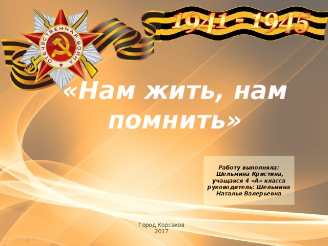 «Нам жить, нам помнить»  Работу выполняла:  Шельмина Кристина, учащаяся 4 «А» класса руководитель: Шельмина Наталья Валерьевна  Город Корсаков 2017 