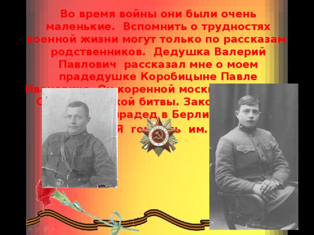 Во время войны они были очень маленькие. Вспомнить о трудностях военной жизни могут только по рассказам родственников. Дедушка Валерий Павлович рассказал мне о моем прадедушке Коробицыне Павле Ивановиче. Он коренной москвич, участник Сталинградской битвы. Закончил войну мой прадед в Берлине.  Я горжусь им. 
