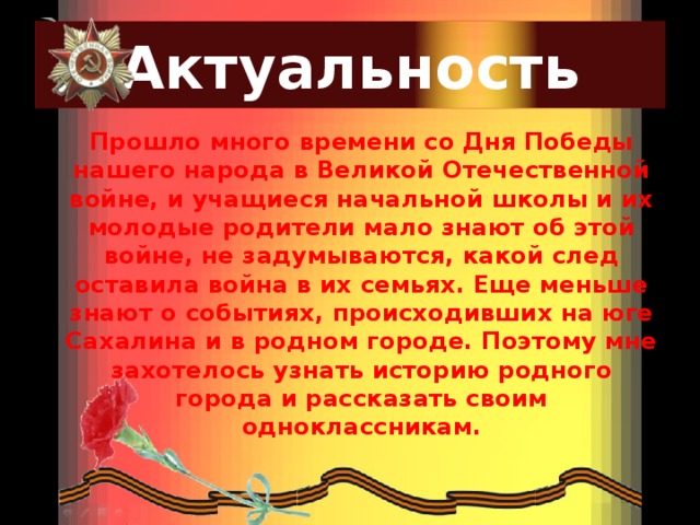 Актуальность Прошло много времени со Дня Победы нашего народа в Великой Отечественной войне, и учащиеся начальной школы и их молодые родители мало знают об этой войне, не задумываются, какой след оставила война в их семьях. Еще меньше знают о событиях, происходивших на юге Сахалина и в родном городе. Поэтому мне захотелось узнать историю родного города и рассказать своим одноклассникам. 