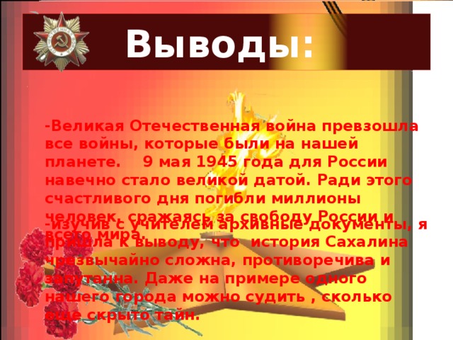 Выводы: . -Великая Отечественная война превзошла все войны, которые были на нашей планете. 9 мая 1945 года для России навечно стало великой датой. Ради этого счастливого дня погибли миллионы человек, сражаясь за свободу России и всего мира.  -изучив с учителем архивные документы, я пришла к выводу, что история Сахалина чрезвычайно сложна, противоречива и запутанна. Даже на примере одного нашего города можно судить , сколько еще скрыто тайн.  