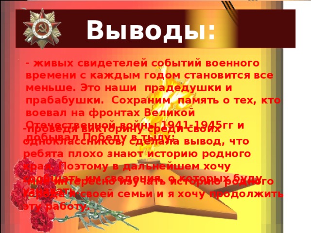 Выводы: - живых свидетелей событий военного времени с каждым годом становится все меньше. Это наши прадедушки и прабабушки. Сохраним память о тех, кто воевал на фронтах Великой Отечественной войны 1941-1945гг и добывал Победу в тылу; . -проведя викторину среди своих одноклассников, сделала вывод, что ребята плохо знают историю родного края. Поэтому в дальнейшем хочу сообщать им сведения, о которых буду узнавать. -мне интересно изучать историю родного города и своей семьи и я хочу продолжить эту работу. 