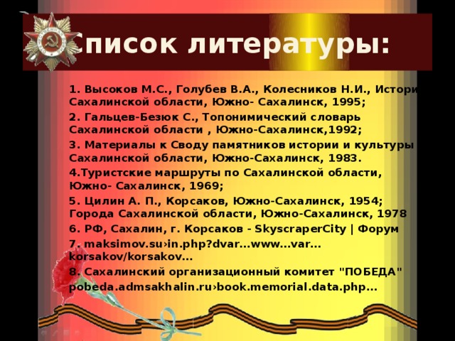 Список литературы: 1. Высоков М.С., Голубев В.А., Колесников Н.И., История Сахалинской области, Южно- Сахалинск, 1995; 2. Гальцев-Безюк С., Топонимический словарь Сахалинской области , Южно-Сахалинск,1992; 3. Материалы к Своду памятников истории и культуры Сахалинской области, Южно-Сахалинск, 1983. 4.Туристские маршруты по Сахалинской области, Южно- Сахалинск, 1969; 5. Цилин А. П., Корсаков, Южно-Сахалинск, 1954; Города Сахалинской области, Южно-Сахалинск, 1978 6. РФ, Сахалин, г. Корсаков - SkyscraperCity | Форум 7. maksimov.su›in.php?dvar…www…var…korsakov/korsakov… 8. Сахалинский организационный комитет 