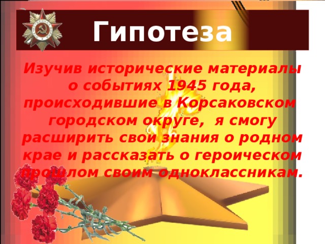 Гипотеза Изучив исторические материалы о событиях 1945 года, происходившие в Корсаковском городском округе, я смогу расширить свои знания о родном крае и рассказать о героическом прошлом своим одноклассникам. 