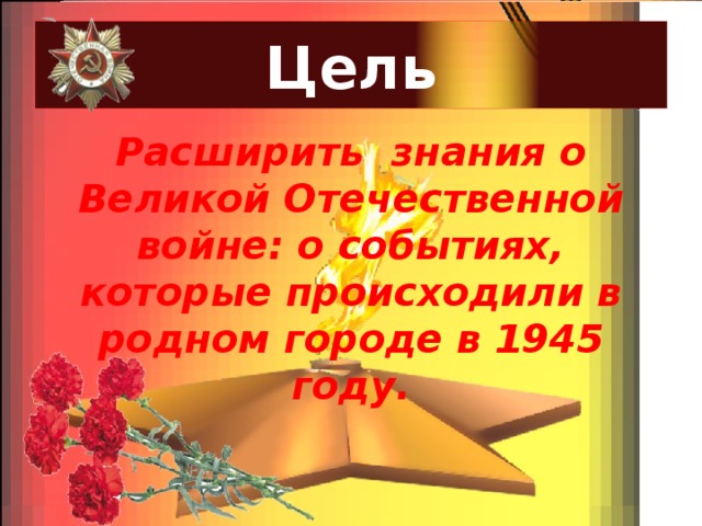 Цель Расширить знания о Великой Отечественной войне: о событиях, которые происходили в родном городе в 1945 году. 