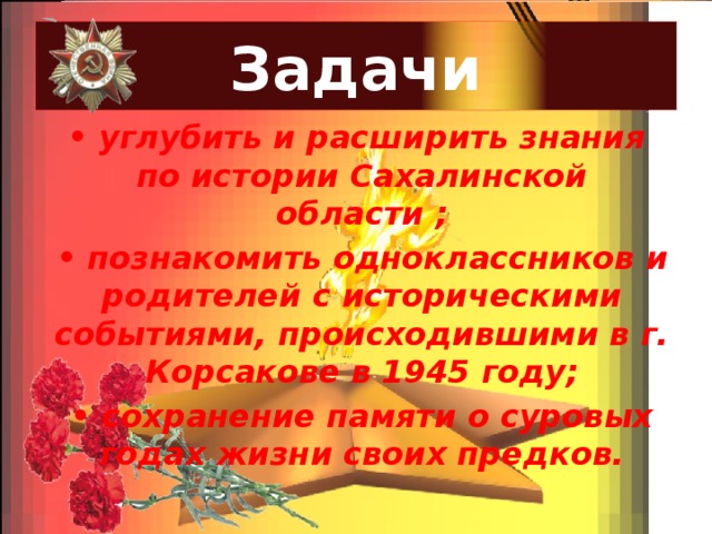 Задачи • углубить и расширить знания по истории Сахалинской области ; • познакомить одноклассников и родителей с историческими событиями, происходившими в г. Корсакове в 1945 году; • сохранение памяти о суровых годах жизни своих предков. 