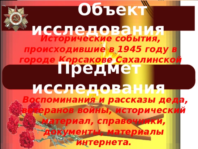  Объект исследования Исторические события, происходившие в 1945 году в городе Корсакове Сахалинской области. Предмет исследования  Воспоминания и рассказы деда, ветеранов войны, исторический материал, справочники, документы, материалы интернета. 