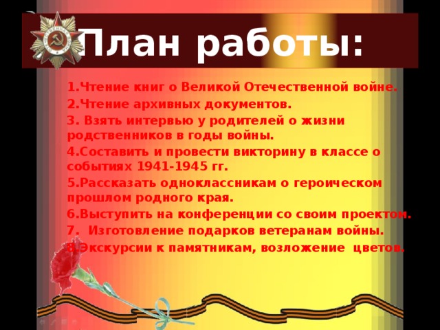 План работы: 1.Чтение книг о Великой Отечественной войне. 2.Чтение архивных документов. 3. Взять интервью у родителей о жизни родственников в годы войны. 4.Составить и провести викторину в классе о событиях 1941-1945 гг. 5.Рассказать одноклассникам о героическом прошлом родного края. 6.Выступить на конференции со своим проектом. 7. Изготовление подарков ветеранам войны. 8.Экскурсии к памятникам, возложение цветов.  
