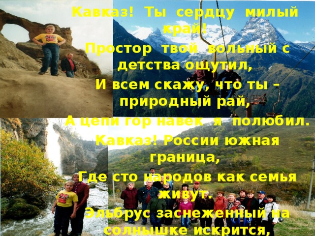 Кавказ! Ты сердцу милый край! Простор твой вольный с детства ощутил, И всем скажу, что ты – природный рай, А цепи гор навек я полюбил. Кавказ! России южная граница, Где сто народов как семья живут. Эльбрус заснеженный на солнышке искрится, А реки с гор стремительно текут. 