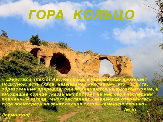 Гора Кольцо        «…Верстах в трёх от Кисловодска, в ущелье, где протекает Подкумок, есть скала, называемая «Кольцом», это – ворота, образованные природой; они поднимаются на высоком холме, и заходящее солнце сквозь них бросает на мир свой последний пламенный взгляд. Многочисленная кавалькада отправилась туда посмотреть на закат солнца сквозь каменное окошко».  (М.Ю. Лермонтов)  