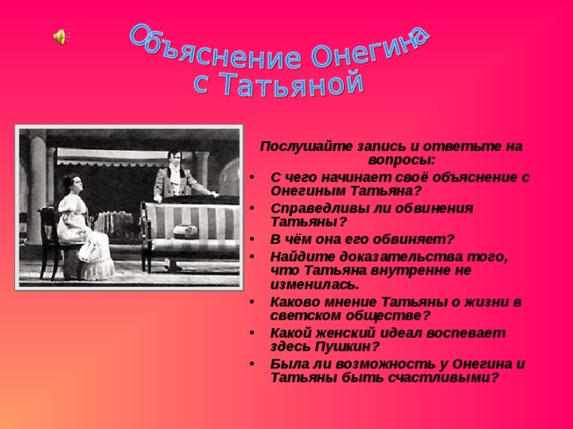 Послушайте запись и ответьте на вопросы: С чего начинает своё объяснение с Онегиным Татьяна? Справедливы ли обвинения Татьяны? В чём она его обвиняет? Найдите доказательства того, что Татьяна внутренне не изменилась. Каково мнение Татьяны о жизни в светском обществе? Какой женский идеал воспевает здесь Пушкин? Была ли возможность у Онегина и Татьяны быть счастливыми? 