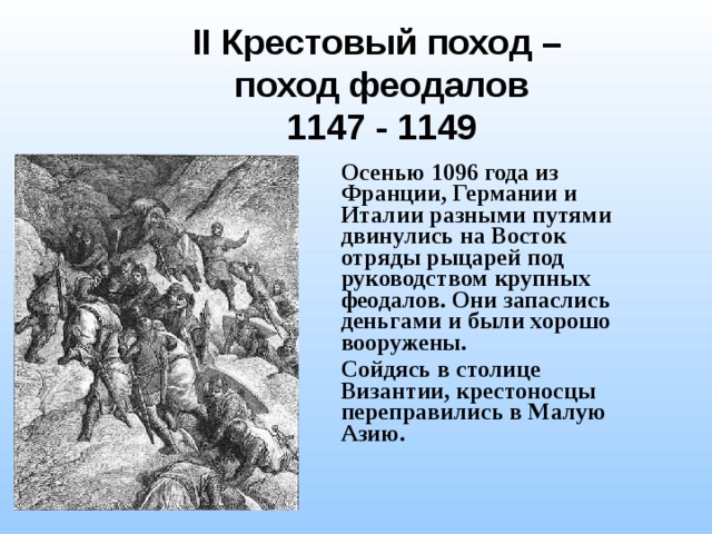II Крестовый поход – поход феодалов 1147 - 1149 Осенью 1096 года из Франции, Германии и Италии разными путями двинулись на Восток отряды рыцарей под руководством крупных феодалов. Они запаслись деньгами и были хорошо вооружены. Сойдясь в столице Византии, крестоносцы переправились в Малую Азию. 