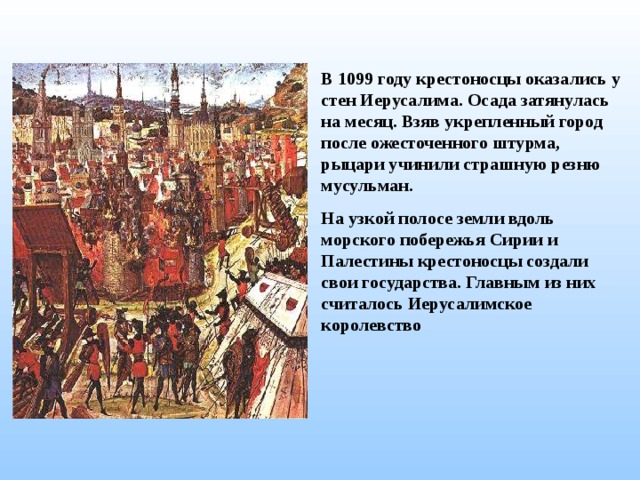В 1099 году крестоносцы оказались у стен Иерусалима. Осада затянулась на месяц. Взяв укрепленный город после ожесточенного штурма, рыцари учинили страшную резню мусульман. На узкой полосе земли вдоль морского побережья Сирии и Палестины крестоносцы создали свои государства. Главным из них считалось Иерусалимское королевство  