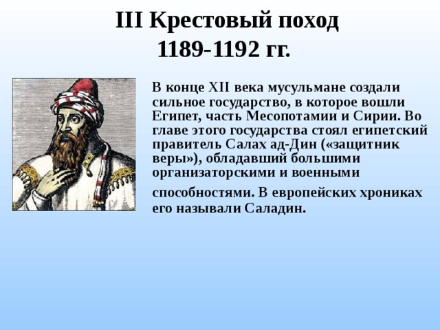 III Крестовый поход  1189-1192 гг.  В конце XII века мусульмане создали сильное государство, в которое вошли Египет, часть Месопотамии и Сирии. Во главе этого государства стоял египетский правитель Салах ад-Дин  («защитник веры»), обладавший большими организаторскими и военными способностями. В европейских хрониках  его называли Саладин. 