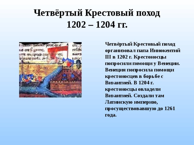 Четвёртый Крестовый поход  1202 – 1204 гг. Четвёртый Крестовый поход организовал папа Иннокентий III в 1202 г. Крестоносцы попросили помощи у Венеции. Венеция попросила помощи крестоносцев в борьбе с Византией. В 1204 г. крестоносцы овладели Византией. Создали там Латинскую империю, просуществовавшую до 1261 года.  