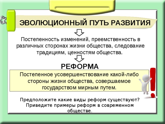 ЭВОЛЮЦИОННЫЙ ПУТЬ РАЗВИТИЯ Постепенность изменений, преемственность в различных сторонах жизни общества, следование традициям, ценностям общества. РЕФОРМА Постепенное усовершенствование какой-либо стороны жизни общества, совершаемое государством мирным путем. Предположите какие виды реформ существуют? Приведите примеры реформ в современном обществе. 