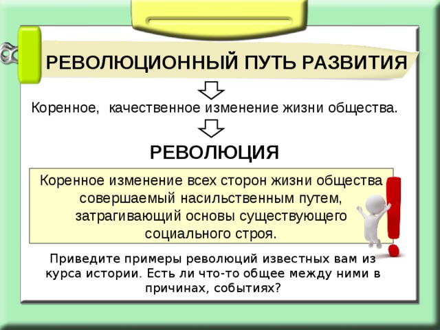 РЕВОЛЮЦИОННЫЙ ПУТЬ РАЗВИТИЯ Коренное, качественное изменение жизни общества. РЕВОЛЮЦИЯ Коренное изменение всех сторон жизни общества совершаемый насильственным путем, затрагивающий основы существующего социального строя. Приведите примеры революций известных вам из курса истории. Есть ли что-то общее между ними в причинах, событиях? 