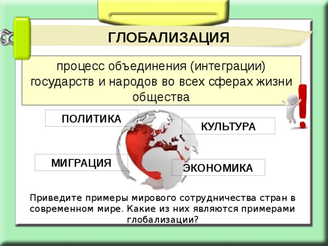 ГЛОБАЛИЗАЦИЯ процесс объединения (интеграции) государств и народов во всех сферах жизни общества ПОЛИТИКА КУЛЬТУРА МИГРАЦИЯ ЭКОНОМИКА Приведите примеры мирового сотрудничества стран в современном мире. Какие из них являются примерами глобализации? 