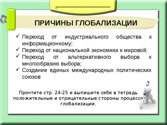 ПРИЧИНЫ ГЛОБАЛИЗАЦИИ Переход от индустриального общества к информационному; Переход от национальной экономики к мировой; Переход от альтернативного выбора к многообразию выбора; Создание единых международных политических союзов Прочтите стр. 24-25 и выпишите себе в тетрадь положительные и отрицательные стороны процесса глобализации. 